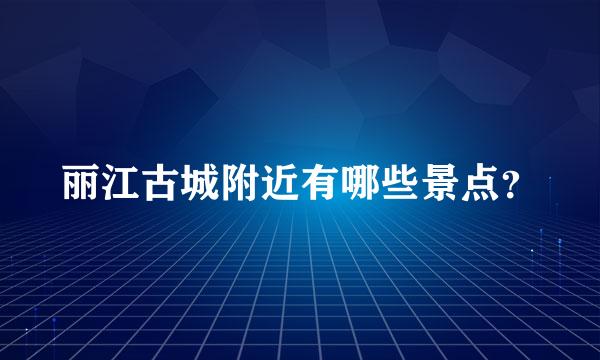 丽江古城附近有哪些景点？