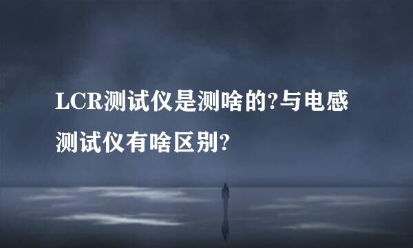 LCR测试仪是测啥的?与电感测试仪有啥区别?