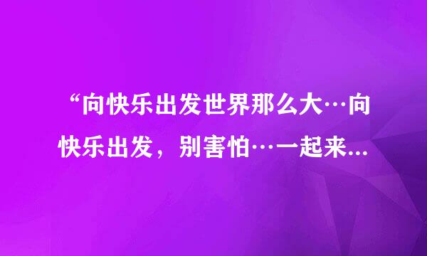 “向快乐出发世界那么大…向快乐出发，别害怕…一起来吧”是哪首歌的