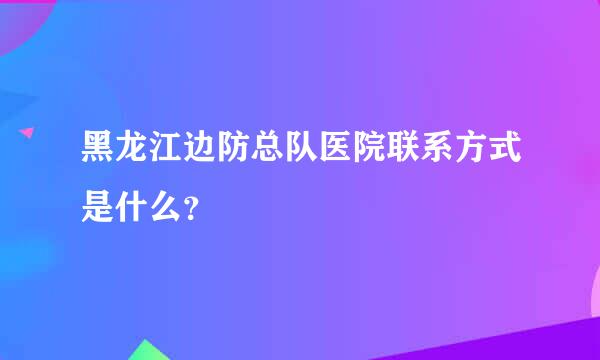 黑龙江边防总队医院联系方式是什么？