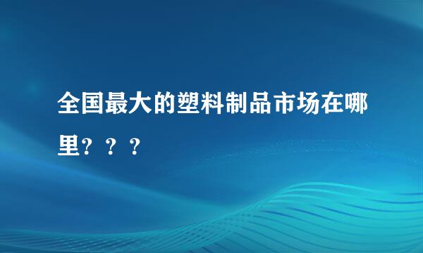 全国最大的塑料制品市场在哪里？？？