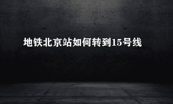 地铁北京站如何转到15号线