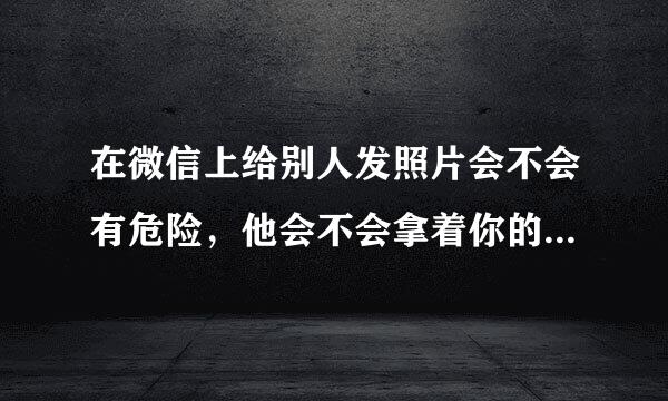 在微信上给别人发照片会不会有危险，他会不会拿着你的照片去做坏事，怎么办呢，有没有什么办法呢？