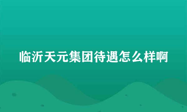 临沂天元集团待遇怎么样啊