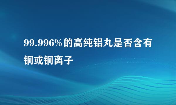 99.996%的高纯铝丸是否含有铜或铜离子