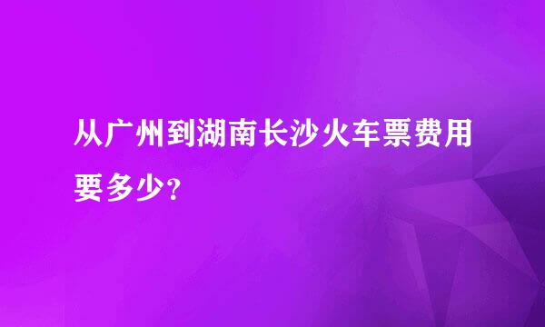 从广州到湖南长沙火车票费用要多少？