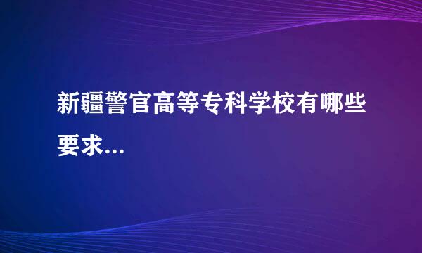 新疆警官高等专科学校有哪些要求...