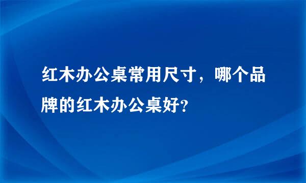 红木办公桌常用尺寸，哪个品牌的红木办公桌好？