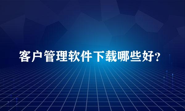 客户管理软件下载哪些好？