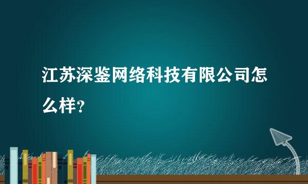 江苏深鉴网络科技有限公司怎么样？