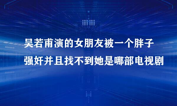 吴若甫演的女朋友被一个胖子强奸并且找不到她是哪部电视剧