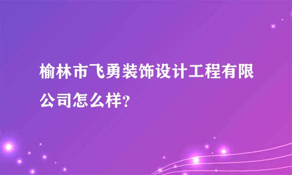 榆林市飞勇装饰设计工程有限公司怎么样？