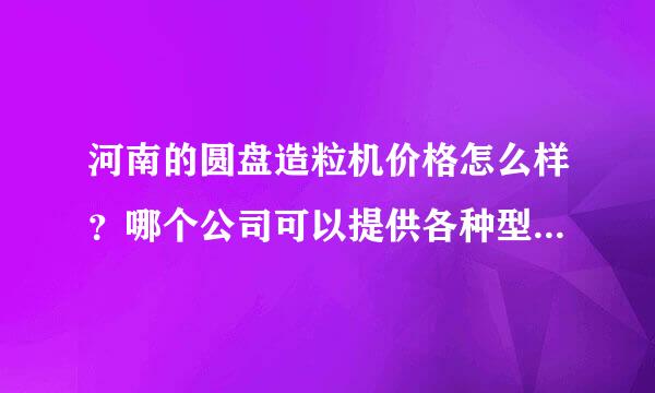 河南的圆盘造粒机价格怎么样？哪个公司可以提供各种型号的圆盘造粒机报价表？