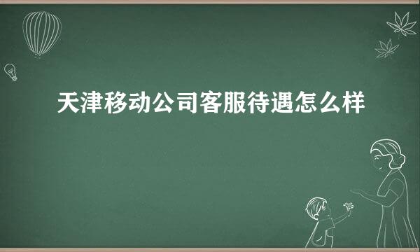 天津移动公司客服待遇怎么样