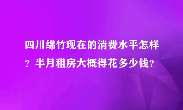 四川绵竹现在的消费水平怎样？半月租房大概得花多少钱？