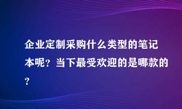 企业定制采购什么类型的笔记本呢？当下最受欢迎的是哪款的？