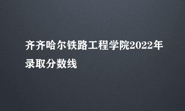 齐齐哈尔铁路工程学院2022年录取分数线