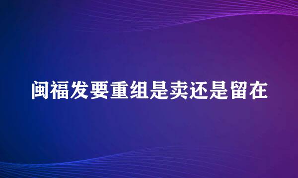 闽福发要重组是卖还是留在