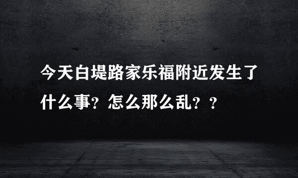 今天白堤路家乐福附近发生了什么事？怎么那么乱？？