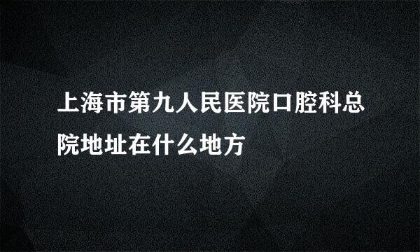 上海市第九人民医院口腔科总院地址在什么地方