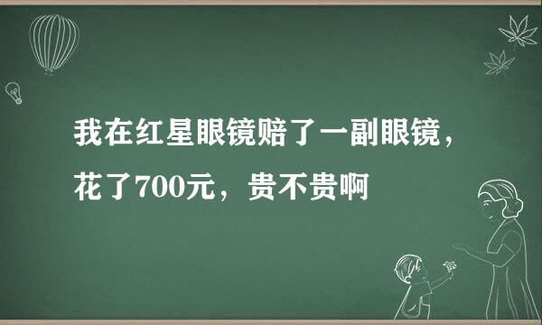 我在红星眼镜赔了一副眼镜，花了700元，贵不贵啊