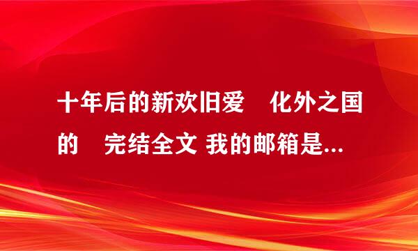 十年后的新欢旧爱　化外之国的　完结全文 我的邮箱是mqq_88@163.COM