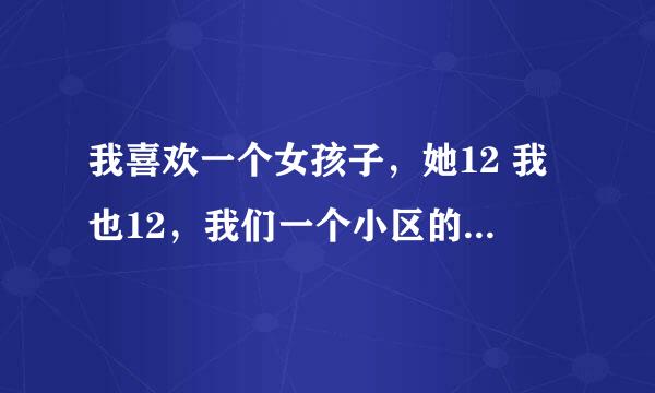 我喜欢一个女孩子，她12 我也12，我们一个小区的，她很美，很文静，不过她喜欢和我说话