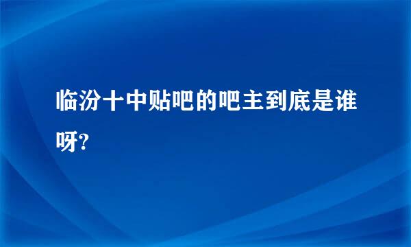 临汾十中贴吧的吧主到底是谁呀?