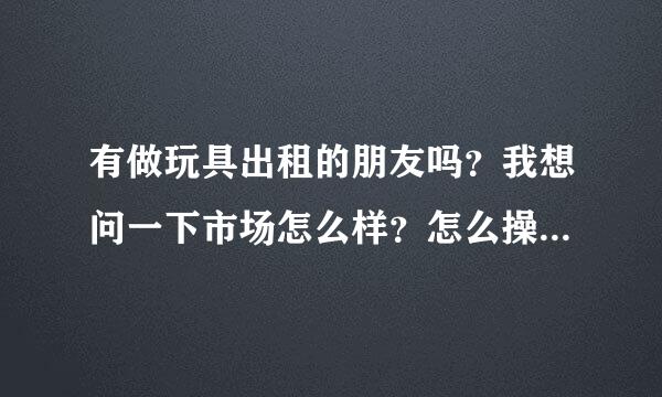 有做玩具出租的朋友吗？我想问一下市场怎么样？怎么操作的？谢了！