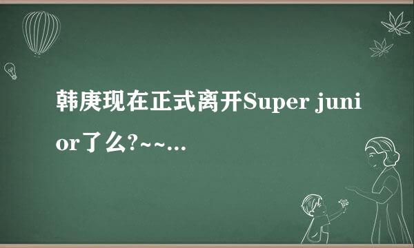 韩庚现在正式离开Super junior了么?~~好好的一个乐队为什么会这样?