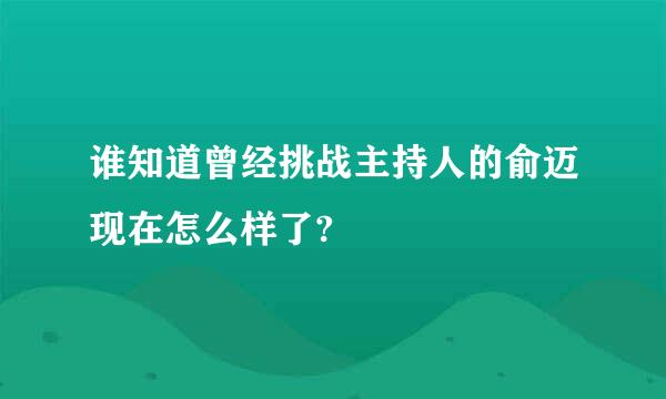 谁知道曾经挑战主持人的俞迈现在怎么样了?