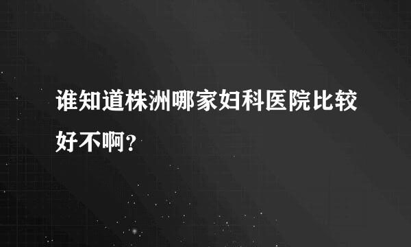 谁知道株洲哪家妇科医院比较好不啊？