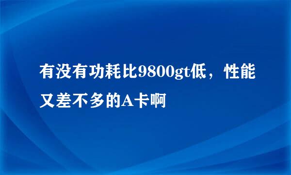 有没有功耗比9800gt低，性能又差不多的A卡啊