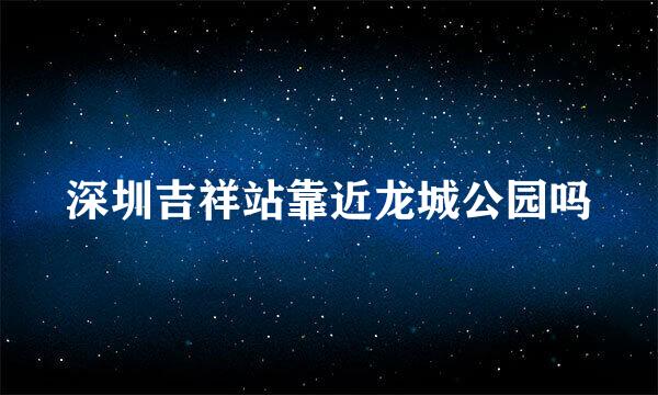 深圳吉祥站靠近龙城公园吗