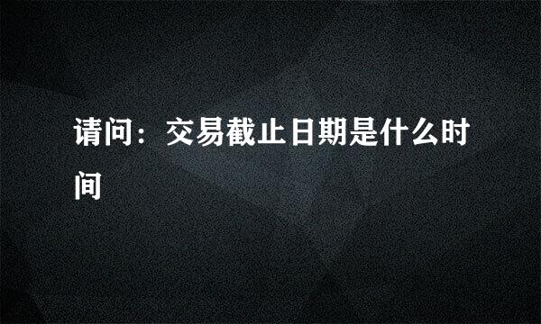 请问：交易截止日期是什么时间