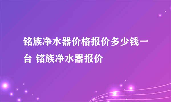 铭族净水器价格报价多少钱一台 铭族净水器报价