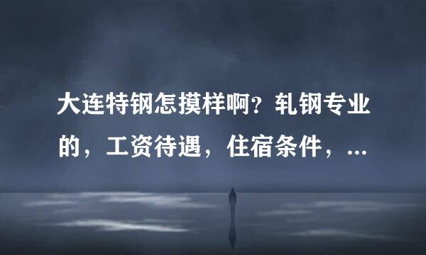 大连特钢怎摸样啊？轧钢专业的，工资待遇，住宿条件，（专科生）