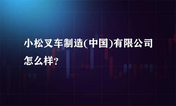 小松叉车制造(中国)有限公司怎么样？