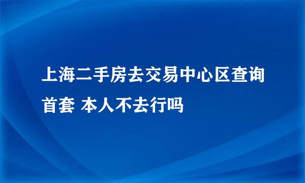 上海二手房去交易中心区查询首套 本人不去行吗