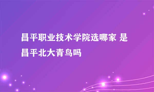 昌平职业技术学院选哪家 是昌平北大青鸟吗