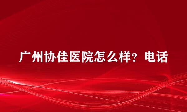 广州协佳医院怎么样？电话