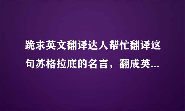 跪求英文翻译达人帮忙翻译这句苏格拉底的名言，翻成英文，感谢！