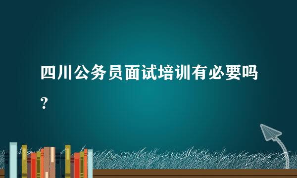 四川公务员面试培训有必要吗？