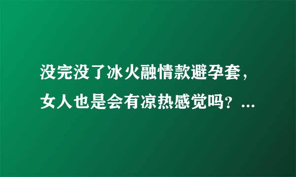 没完没了冰火融情款避孕套，女人也是会有凉热感觉吗？难受吗？