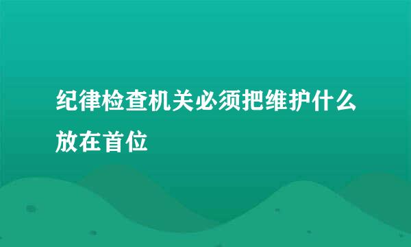 纪律检查机关必须把维护什么放在首位