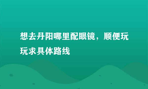 想去丹阳哪里配眼镜，顺便玩玩求具体路线