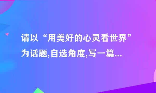 请以“用美好的心灵看世界”为话题,自选角度,写一篇文章.诗歌除外,文体不限,