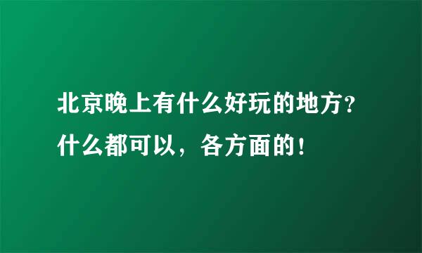 北京晚上有什么好玩的地方？什么都可以，各方面的！