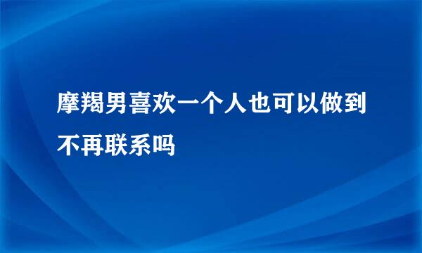 摩羯男喜欢一个人也可以做到不再联系吗