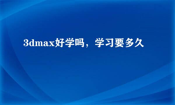 3dmax好学吗，学习要多久